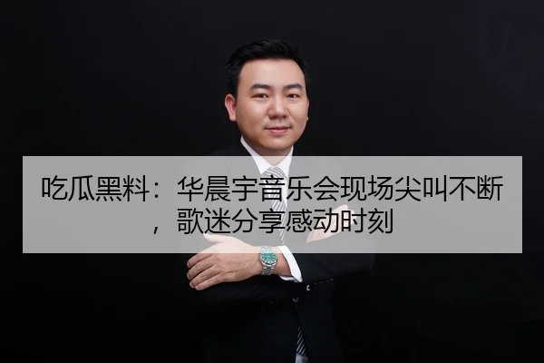 吃瓜黑料：华晨宇音乐会现场尖叫不断，歌迷分享感动时刻